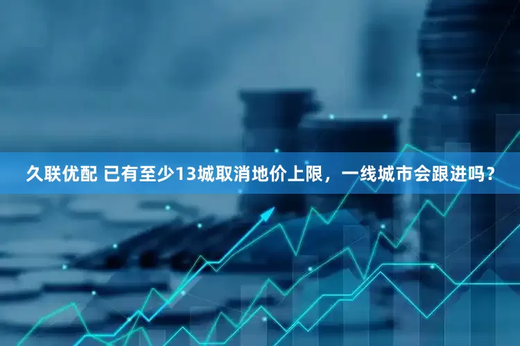 久联优配 已有至少13城取消地价上限，一线城市会跟进吗？