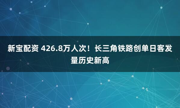 新宝配资 426.8万人次！长三角铁路创单日客发量历史新高