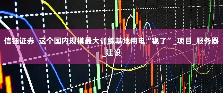 信钰证券  这个国内规模最大训练基地用电“稳了”_项目_服务器_建设