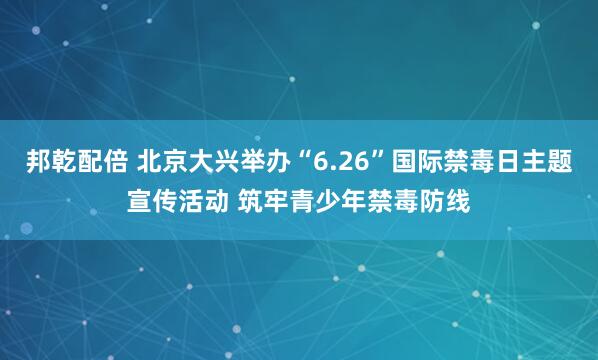 邦乾配倍 北京大兴举办“6.26”国际禁毒日主题宣传活动 筑牢青少年禁毒防线