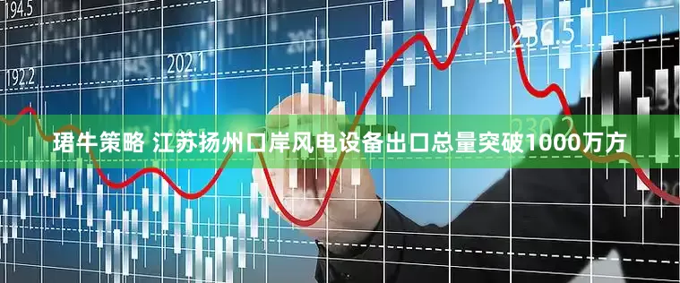 珺牛策略 江苏扬州口岸风电设备出口总量突破1000万方