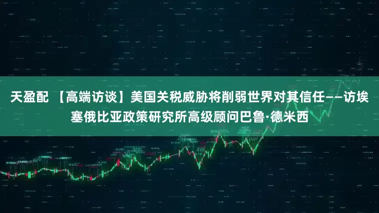 天盈配 【高端访谈】美国关税威胁将削弱世界对其信任——访埃塞俄比亚政策研究所高级顾问巴鲁·德米西