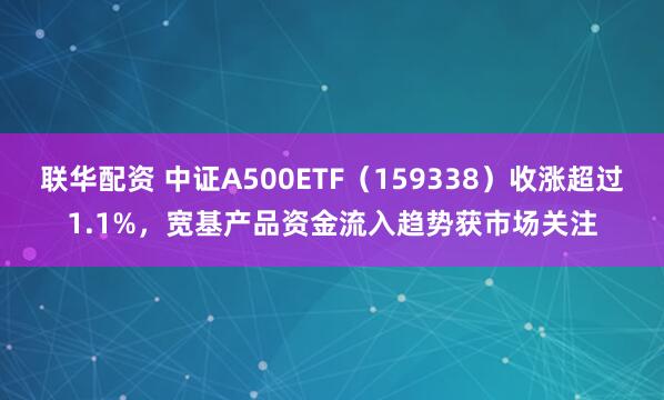 联华配资 中证A500ETF（159338）收涨超过1.1%，宽基产品资金流入趋势获市场关注