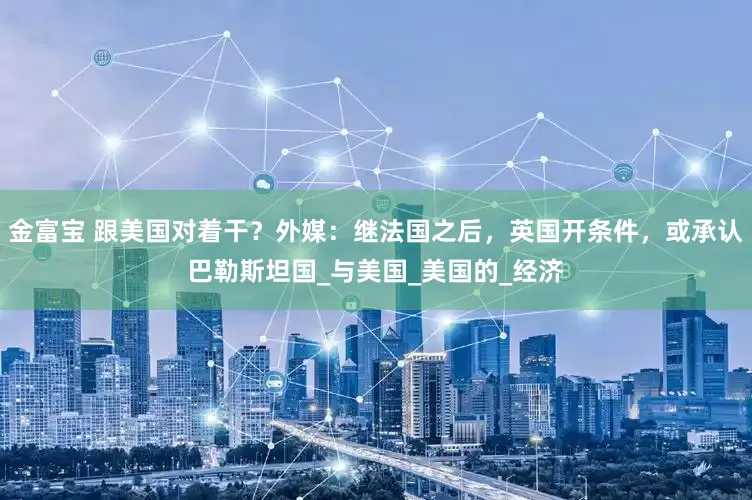 金富宝 跟美国对着干？外媒：继法国之后，英国开条件，或承认巴勒斯坦国_与美国_美国的_经济