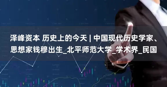 泽峰资本 历史上的今天 | 中国现代历史学家、思想家钱穆出生_北平师范大学_学术界_民国