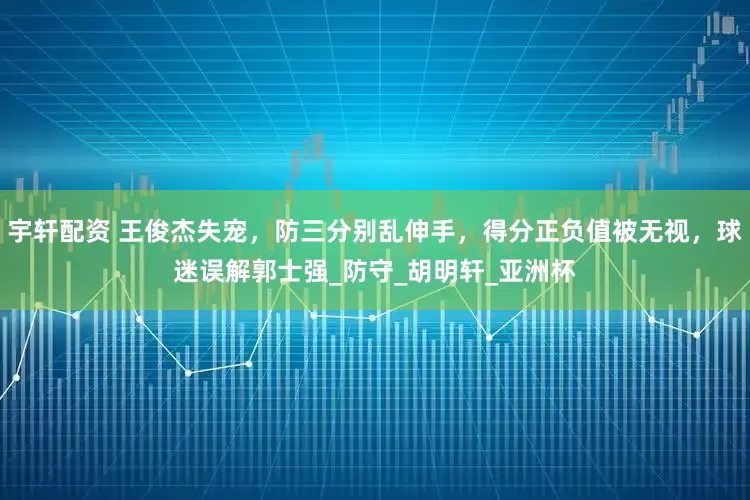 宇轩配资 王俊杰失宠，防三分别乱伸手，得分正负值被无视，球迷误解郭士强_防守_胡明轩_亚洲杯