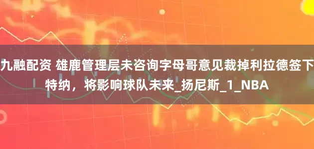 九融配资 雄鹿管理层未咨询字母哥意见裁掉利拉德签下特纳，将影响球队未来_扬尼斯_1_NBA