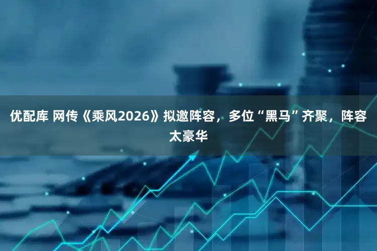 优配库 网传《乘风2026》拟邀阵容，多位“黑马”齐聚，阵容太豪华