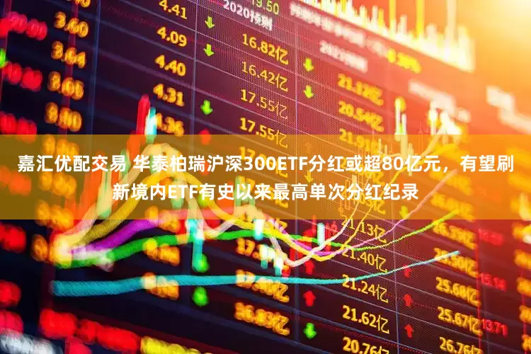 嘉汇优配交易 华泰柏瑞沪深300ETF分红或超80亿元，有望刷新境内ETF有史以来最高单次分红纪录