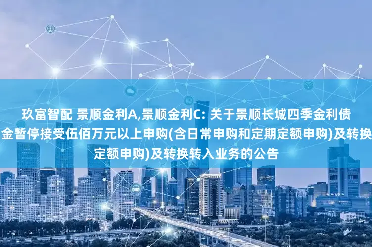 玖富智配 景顺金利A,景顺金利C: 关于景顺长城四季金利债券型证券投资基金暂停接受伍佰万元以上申购(含日常申购和定期定额申购)及转换转入业务的公告