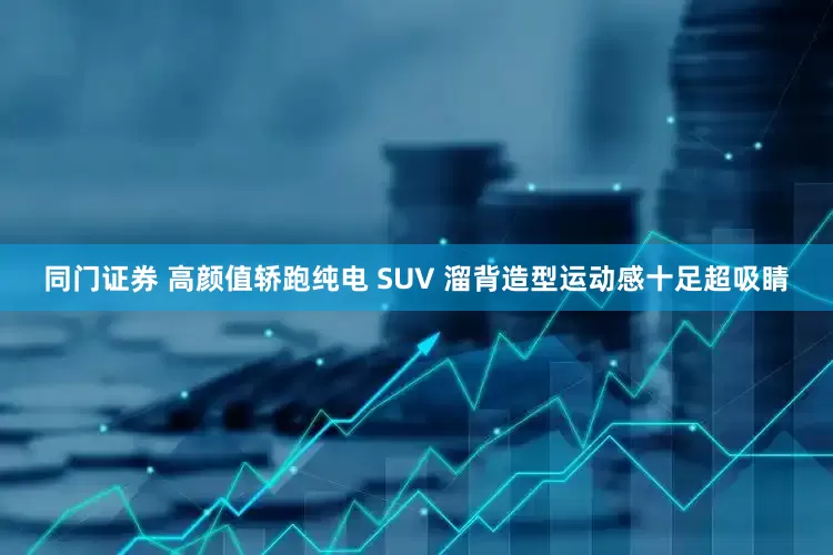 同门证券 高颜值轿跑纯电 SUV 溜背造型运动感十足超吸睛
