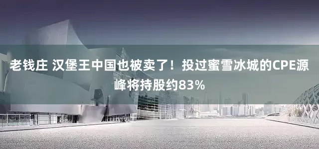 老钱庄 汉堡王中国也被卖了！投过蜜雪冰城的CPE源峰将持股约83%