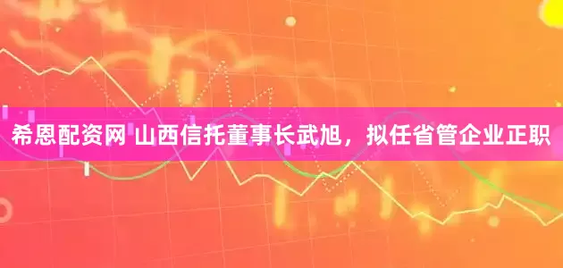 希恩配资网 山西信托董事长武旭,拟任省管企业正职