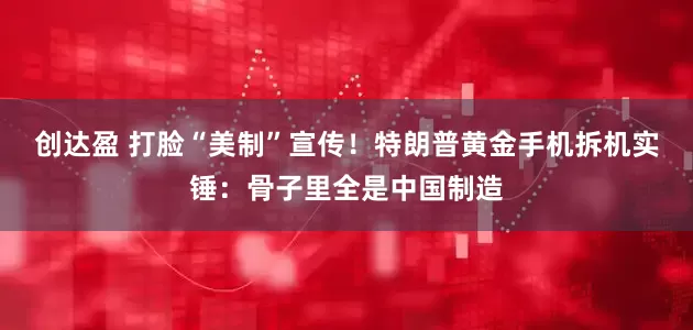 创达盈 打脸“美制”宣传！特朗普黄金手机拆机实锤：骨子里全是中国制造